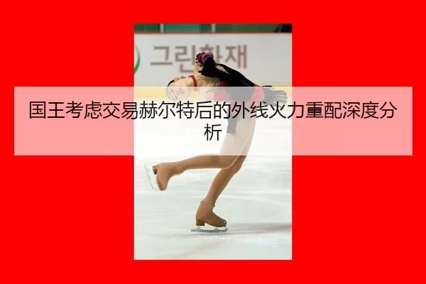 国王考虑交易赫尔特后的外线火力重配深度分析（333Sports）
